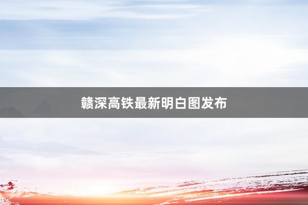 赣深高铁最新明白图发布